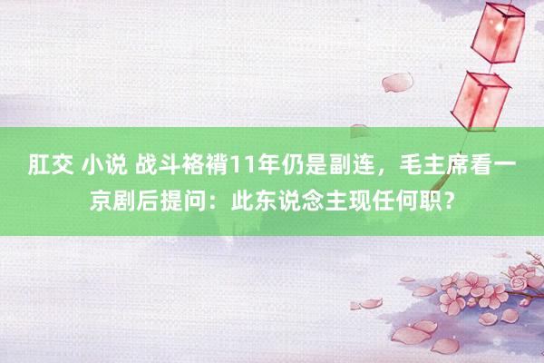 肛交 小说 战斗袼褙11年仍是副连，毛主席看一京剧后提问：此东说念主现任何职？