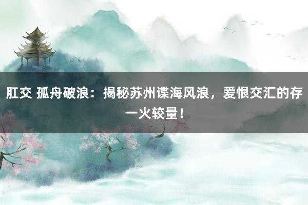 肛交 孤舟破浪：揭秘苏州谍海风浪，爱恨交汇的存一火较量！