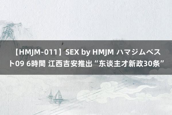 【HMJM-011】SEX by HMJM ハマジムベスト09 6時間 江西吉安推出“东谈主才新政30条”