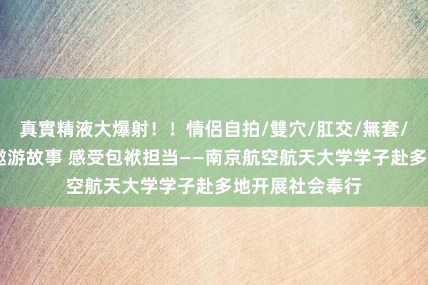 真實精液大爆射！！情侶自拍/雙穴/肛交/無套/大量噴精 凝听遨游故事 感受包袱担当——南京航空航天大学学子赴多地开展社会奉行