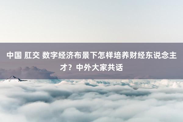 中国 肛交 数字经济布景下怎样培养财经东说念主才？中外大家共话