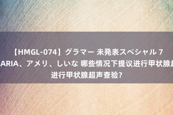 【HMGL-074】グラマー 未発表スペシャル 7 ゆず、MARIA、アメリ、しいな 哪些情况下提议进行甲状腺超声查验？