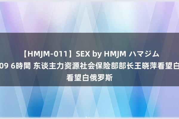 【HMJM-011】SEX by HMJM ハマジムベスト09 6時間 东谈主力资源社会保险部部长王晓萍看望白俄罗斯