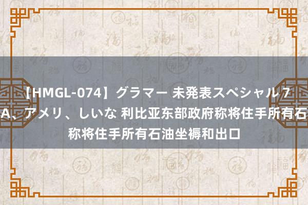 【HMGL-074】グラマー 未発表スペシャル 7 ゆず、MARIA、アメリ、しいな 利比亚东部政府称将住手所有石油坐褥和出口