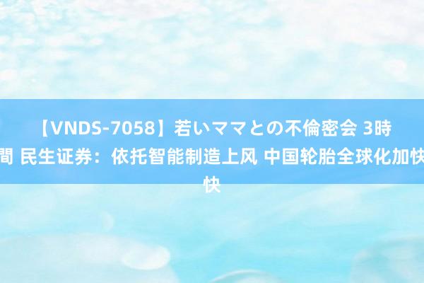 【VNDS-7058】若いママとの不倫密会 3時間 民生证券：依托智能制造上风 中国轮胎全球化加快