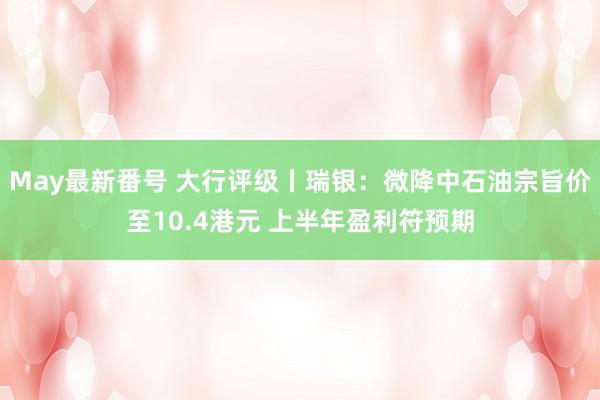 May最新番号 大行评级丨瑞银：微降中石油宗旨价至10.4港元 上半年盈利符预期