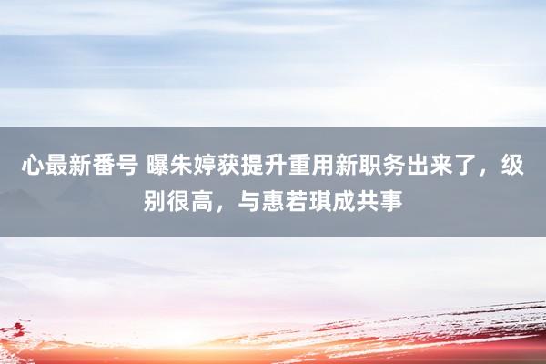 心最新番号 曝朱婷获提升重用新职务出来了，级别很高，与惠若琪成共事