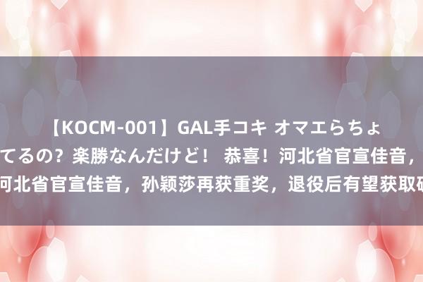 【KOCM-001】GAL手コキ オマエらちょろいね！こんなんでイッてるの？楽勝なんだけど！ 恭喜！河北省官宣佳音，孙颖莎再获重奖，退役后有望获取破格莳植