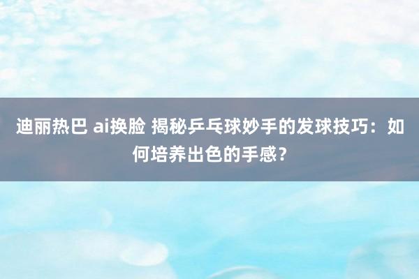 迪丽热巴 ai换脸 揭秘乒乓球妙手的发球技巧：如何培养出色的手感？