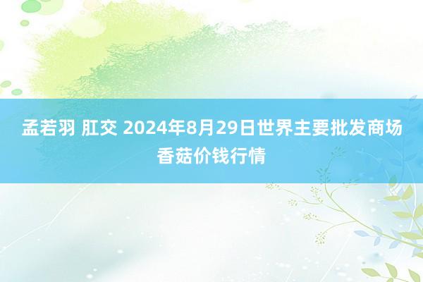 孟若羽 肛交 2024年8月29日世界主要批发商场香菇价钱行情