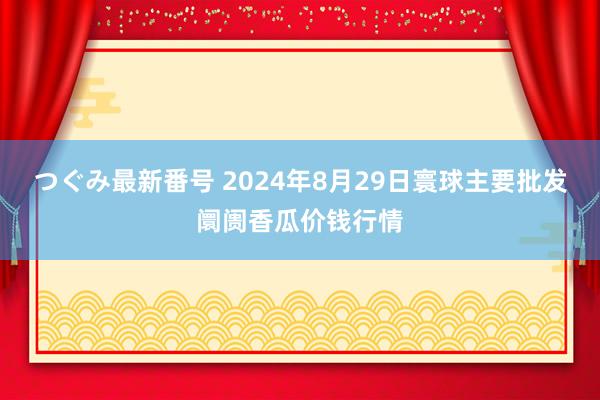 つぐみ最新番号 2024年8月29日寰球主要批发阛阓香瓜价钱行情