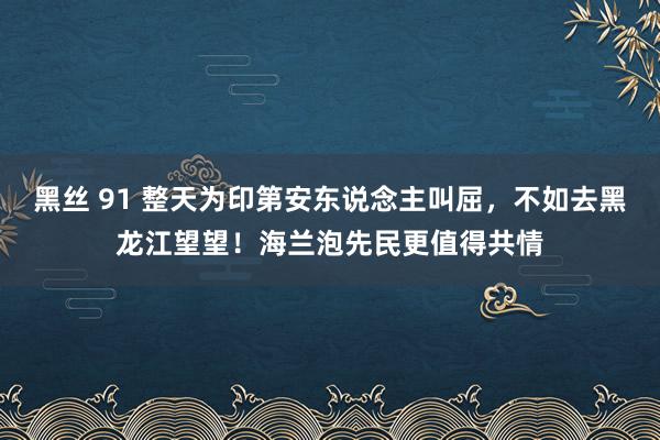 黑丝 91 整天为印第安东说念主叫屈，不如去黑龙江望望！海兰泡先民更值得共情