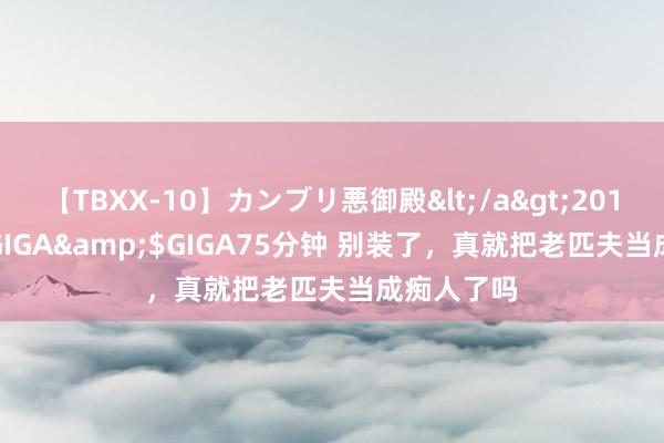 【TBXX-10】カンブリ悪御殿</a>2014-04-25GIGA&$GIGA75分钟 别装了，真就把老匹夫当成痴人了吗