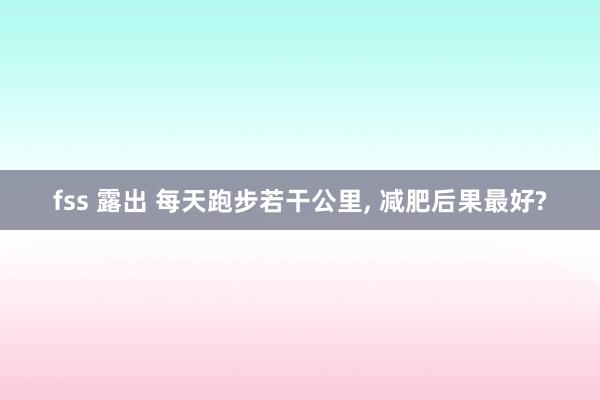 fss 露出 每天跑步若干公里， 减肥后果最好?