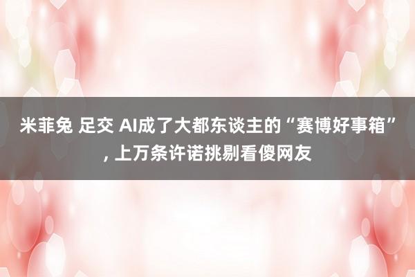 米菲兔 足交 AI成了大都东谈主的“赛博好事箱”， 上万条许诺挑剔看傻网友