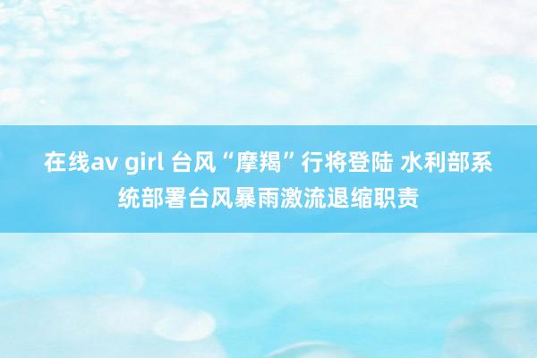 在线av girl 台风“摩羯”行将登陆 水利部系统部署台风暴雨激流退缩职责