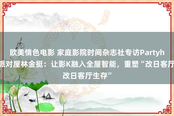 欧美情色电影 家庭影院时间杂志社专访Partyhouse派对屋林金挺：让影K融入全屋智能，重塑“改日客厅生存”