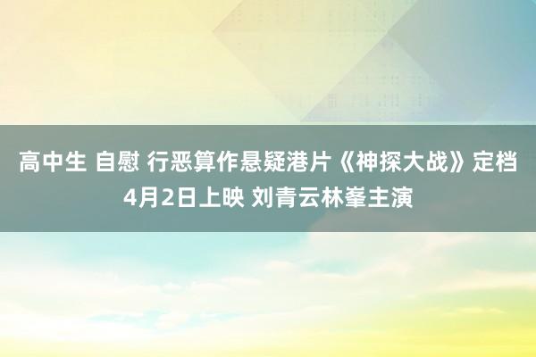 高中生 自慰 行恶算作悬疑港片《神探大战》定档4月2日上映 刘青云林峯主演