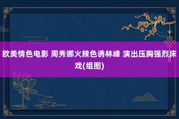 欧美情色电影 周秀娜火辣色诱林峰 演出压胸强烈床戏(组图)