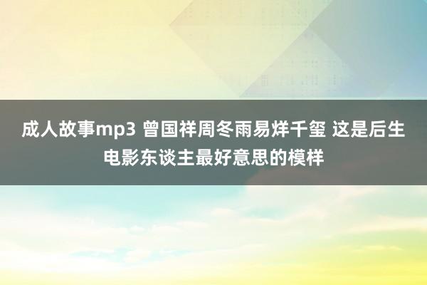 成人故事mp3 曾国祥周冬雨易烊千玺 这是后生电影东谈主最好意思的模样