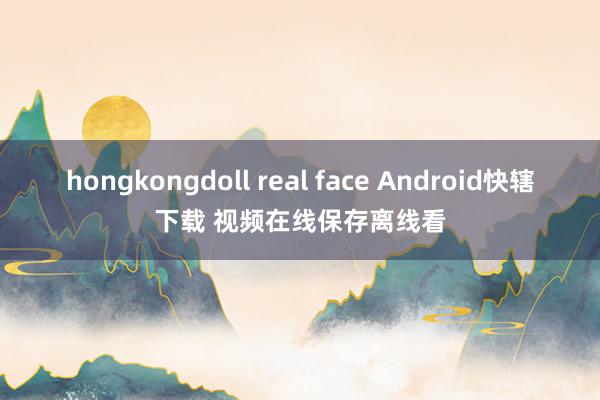 hongkongdoll real face Android快辖下载 视频在线保存离线看