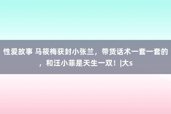 性爱故事 马筱梅获封小张兰，带货话术一套一套的，和汪小菲是天生一双！|大s