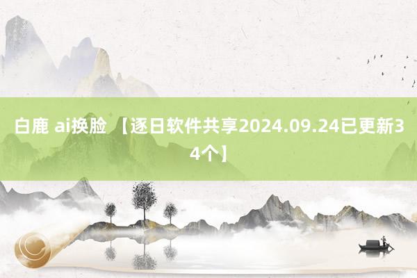 白鹿 ai换脸 【逐日软件共享2024.09.24已更新34个】