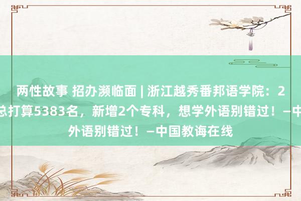 两性故事 招办濒临面 | 浙江越秀番邦语学院：2023年招生总打算5383名，新增2个专科，想学外语别错过！—中国教诲在线