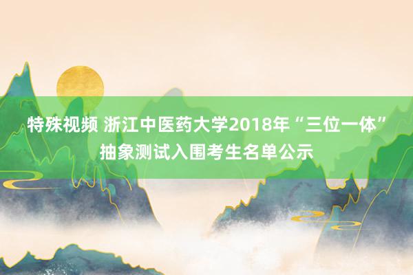 特殊视频 浙江中医药大学2018年“三位一体”抽象测试入围考生名单公示