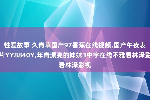 性爱故事 久青草国产97香蕉在线视频，国产午夜表面片YY8840Y，年青漂亮的妺妺3中字在线不雅看林泽影视