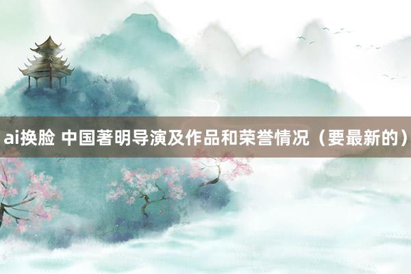 ai换脸 中国著明导演及作品和荣誉情况（要最新的）