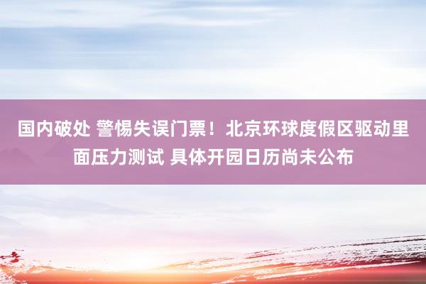 国内破处 警惕失误门票！北京环球度假区驱动里面压力测试 具体开园日历尚未公布