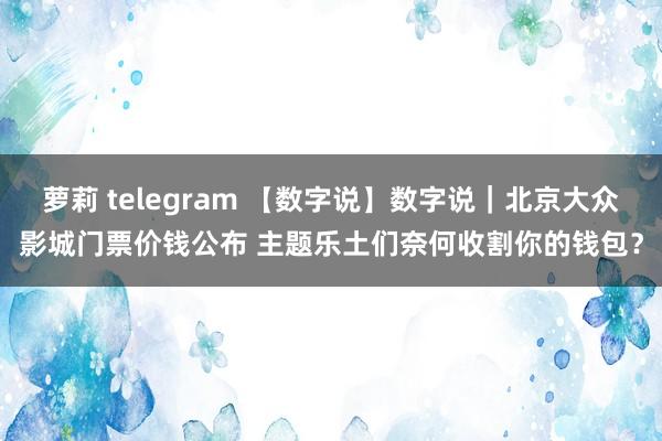 萝莉 telegram 【数字说】数字说｜北京大众影城门票价钱公布 主题乐土们奈何收割你的钱包？