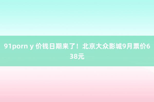 91porn y 价钱日期来了！北京大众影城9月票价638元