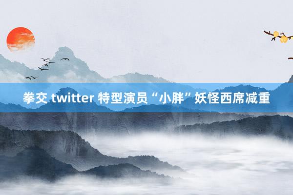 拳交 twitter 特型演员“小胖”妖怪西席减重