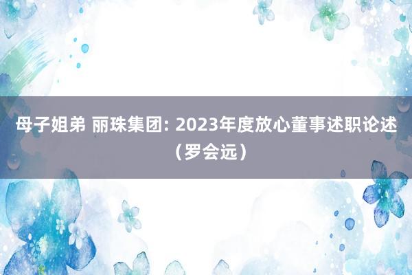 母子姐弟 丽珠集团: 2023年度放心董事述职论述（罗会远）