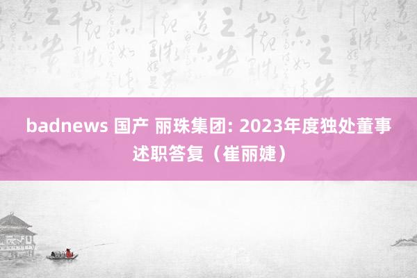 badnews 国产 丽珠集团: 2023年度独处董事述职答复（崔丽婕）