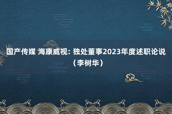 国产传媒 海康威视: 独处董事2023年度述职论说（李树华）