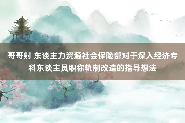 哥哥射 东谈主力资源社会保险部对于深入经济专科东谈主员职称轨制改造的指导想法