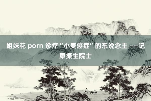 姐妹花 porn 诊疗“小麦癌症”的东说念主 ——记康振生院士