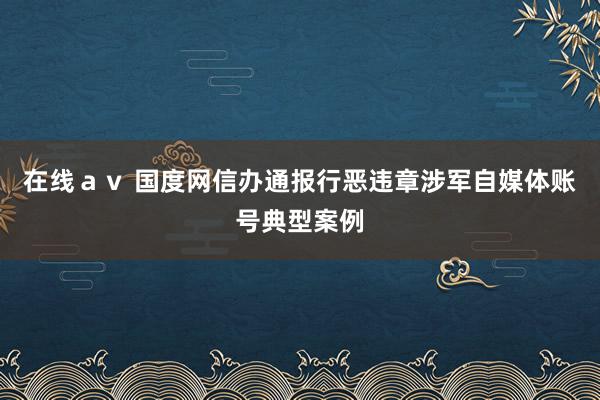 在线ａｖ 国度网信办通报行恶违章涉军自媒体账号典型案例