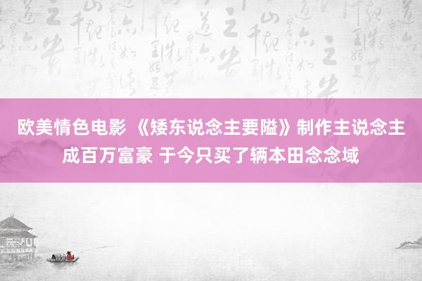 欧美情色电影 《矮东说念主要隘》制作主说念主成百万富豪 于今只买了辆本田念念域