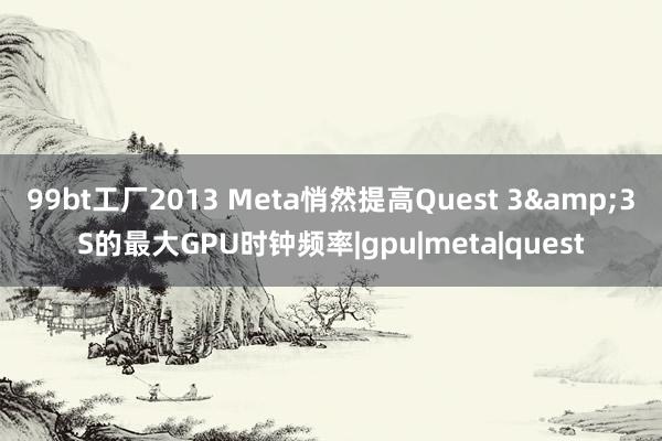 99bt工厂2013 Meta悄然提高Quest 3&3S的最大GPU时钟频率|gpu|meta|quest