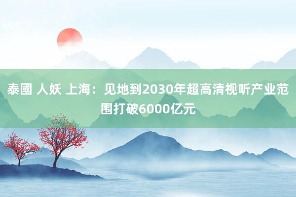 泰國 人妖 上海：见地到2030年超高清视听产业范围打破6000亿元