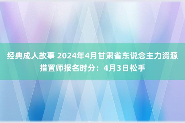 经典成人故事 2024年4月甘肃省东说念主力资源措置师报名时分：4月3日松手