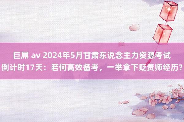 巨屌 av 2024年5月甘肃东说念主力资源考试倒计时17天：若何高效备考，一举拿下贬责师经历？