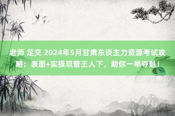 老师 足交 2024年5月甘肃东谈主力资源考试攻略：表面+实操双管王人下，助你一举夺魁！