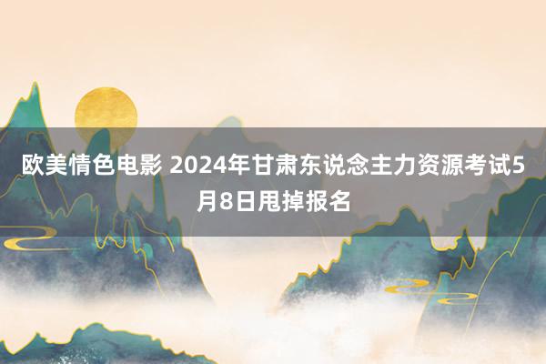 欧美情色电影 2024年甘肃东说念主力资源考试5月8日甩掉报名