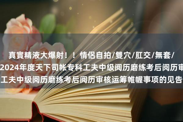 真實精液大爆射！！情侶自拍/雙穴/肛交/無套/大量噴精 省直考区对于2024年度天下司帐专科工夫中级阅历磨练考后阅历审核运筹帷幄事项的见告