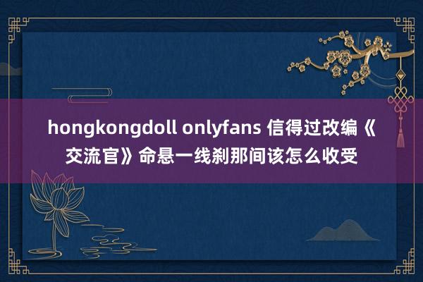 hongkongdoll onlyfans 信得过改编《交流官》命悬一线刹那间该怎么收受